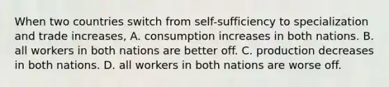 When two countries switch from​ self-sufficiency to specialization and trade​ increases, A. consumption increases in both nations. B. all workers in both nations are better off. C. production decreases in both nations. D. all workers in both nations are worse off.