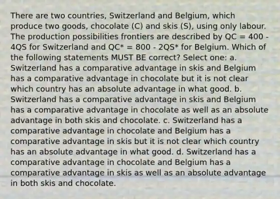 There are two countries, Switzerland and Belgium, which produce two goods, chocolate (C) and skis (S), using only labour. The production possibilities frontiers are described by QC = 400 - 4QS for Switzerland and QC* = 800 - 2QS* for Belgium. Which of the following statements MUST BE correct? Select one: a. Switzerland has a comparative advantage in skis and Belgium has a comparative advantage in chocolate but it is not clear which country has an absolute advantage in what good. b. Switzerland has a comparative advantage in skis and Belgium has a comparative advantage in chocolate as well as an absolute advantage in both skis and chocolate. c. Switzerland has a comparative advantage in chocolate and Belgium has a comparative advantage in skis but it is not clear which country has an absolute advantage in what good. d. Switzerland has a comparative advantage in chocolate and Belgium has a comparative advantage in skis as well as an absolute advantage in both skis and chocolate.