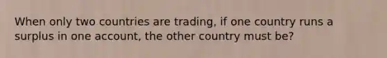 When only two countries are trading, if one country runs a surplus in one account, the other country must be?