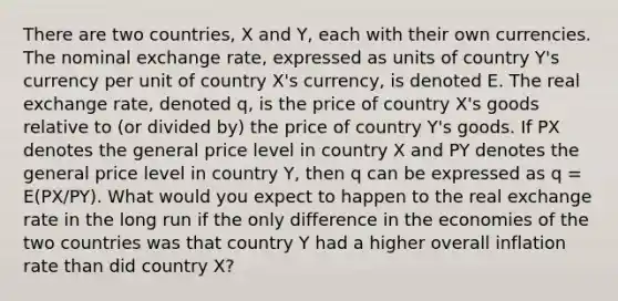 There are two countries, X and Y, each with their own currencies. The nominal exchange rate, expressed as units of country Y's currency per unit of country X's currency, is denoted E. The real exchange rate, denoted q, is the price of country X's goods relative to (or divided by) the price of country Y's goods. If PX denotes the general price level in country X and PY denotes the general price level in country Y, then q can be expressed as q = E(PX/PY). What would you expect to happen to the real exchange rate in the long run if the only difference in the economies of the two countries was that country Y had a higher overall inflation rate than did country X?