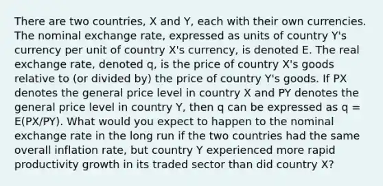 There are two countries, X and Y, each with their own currencies. The nominal exchange rate, expressed as units of country Y's currency per unit of country X's currency, is denoted E. The real exchange rate, denoted q, is the price of country X's goods relative to (or divided by) the price of country Y's goods. If PX denotes the general price level in country X and PY denotes the general price level in country Y, then q can be expressed as q = E(PX/PY). What would you expect to happen to the nominal exchange rate in the long run if the two countries had the same overall inflation rate, but country Y experienced more rapid productivity growth in its traded sector than did country X?