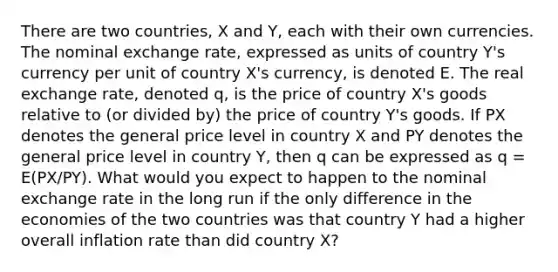 There are two countries, X and Y, each with their own currencies. The nominal exchange rate, expressed as units of country Y's currency per unit of country X's currency, is denoted E. The real exchange rate, denoted q, is the price of country X's goods relative to (or divided by) the price of country Y's goods. If PX denotes the general price level in country X and PY denotes the general price level in country Y, then q can be expressed as q = E(PX/PY). What would you expect to happen to the nominal exchange rate in the long run if the only difference in the economies of the two countries was that country Y had a higher overall inflation rate than did country X?