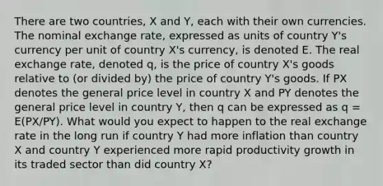 There are two countries, X and Y, each with their own currencies. The nominal exchange rate, expressed as units of country Y's currency per unit of country X's currency, is denoted E. The real exchange rate, denoted q, is the price of country X's goods relative to (or divided by) the price of country Y's goods. If PX denotes the general price level in country X and PY denotes the general price level in country Y, then q can be expressed as q = E(PX/PY). What would you expect to happen to the real exchange rate in the long run if country Y had more inflation than country X and country Y experienced more rapid productivity growth in its traded sector than did country X?