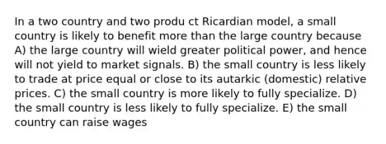 In a two country and two produ ct Ricardian model, a small country is likely to benefit more than the large country because A) the large country will wield greater political power, and hence will not yield to market signals. B) the small country is less likely to trade at price equal or close to its autarkic (domestic) relative prices. C) the small country is more likely to fully specialize. D) the small country is less likely to fully specialize. E) the small country can raise wages