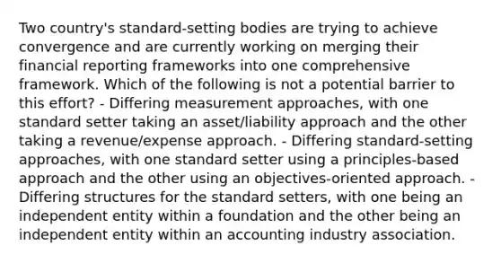 Two country's standard-setting bodies are trying to achieve convergence and are currently working on merging their financial reporting frameworks into one comprehensive framework. Which of the following is not a potential barrier to this effort? - Differing measurement approaches, with one standard setter taking an asset/liability approach and the other taking a revenue/expense approach. - Differing standard-setting approaches, with one standard setter using a principles-based approach and the other using an objectives-oriented approach. - Differing structures for the standard setters, with one being an independent entity within a foundation and the other being an independent entity within an accounting industry association.