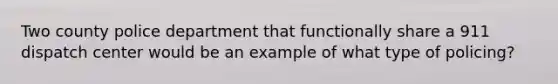 Two county police department that functionally share a 911 dispatch center would be an example of what type of policing?