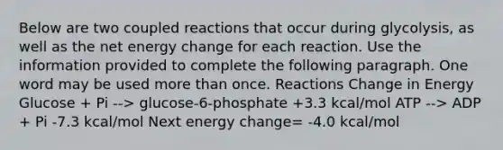 Below are two coupled reactions that occur during glycolysis, as well as the net energy change for each reaction. Use the information provided to complete the following paragraph. One word may be used more than once. Reactions Change in Energy Glucose + Pi --> glucose-6-phosphate +3.3 kcal/mol ATP --> ADP + Pi -7.3 kcal/mol Next energy change= -4.0 kcal/mol