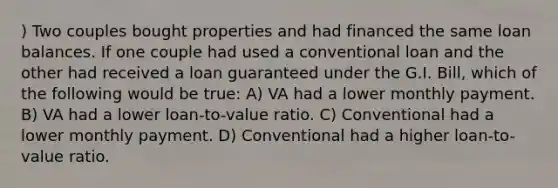 ) Two couples bought properties and had financed the same loan balances. If one couple had used a conventional loan and the other had received a loan guaranteed under the G.I. Bill, which of the following would be true: A) VA had a lower monthly payment. B) VA had a lower loan-to-value ratio. C) Conventional had a lower monthly payment. D) Conventional had a higher loan-to-value ratio.