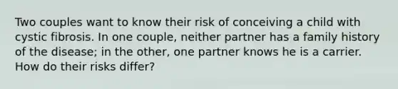 Two couples want to know their risk of conceiving a child with cystic fibrosis. In one couple, neither partner has a family history of the disease; in the other, one partner knows he is a carrier. How do their risks differ?