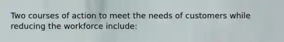 Two courses of action to meet the needs of customers while reducing the workforce include: