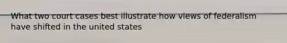 What two court cases best illustrate how views of federalism have shifted in the united states