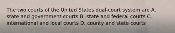 The two courts of the United States dual-court system are A. state and government courts B. state and <a href='https://www.questionai.com/knowledge/kzzdxYQ4u6-federal-courts' class='anchor-knowledge'>federal courts</a> C. international and local courts D. county and <a href='https://www.questionai.com/knowledge/k0UTVXnPxH-state-courts' class='anchor-knowledge'>state courts</a>