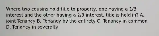 Where two cousins hold title to property, one having a 1/3 interest and the other having a 2/3 interest, title is held in? A. joint Tenancy B. Tenancy by the entirety C. Tenancy in common D. Tenancy in severalty