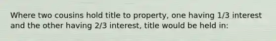 Where two cousins hold title to property, one having 1/3 interest and the other having 2/3 interest, title would be held in: