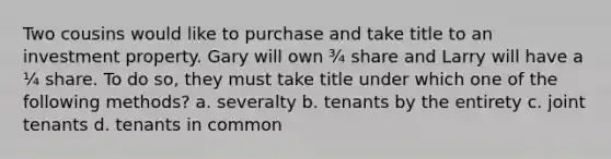 Two cousins would like to purchase and take title to an investment property. Gary will own ¾ share and Larry will have a ¼ share. To do so, they must take title under which one of the following methods? a. severalty b. tenants by the entirety c. joint tenants d. tenants in common