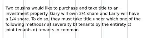 Two cousins would like to purchase and take title to an investment property. Gary will own 3/4 share and Larry will have a 1/4 share. To do so, they must take title under which one of the following methods? a) severalty b) tenants by the entirety c) joint tenants d) tenants in common