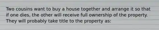 Two cousins want to buy a house together and arrange it so that if one dies, the other will receive full ownership of the property. They will probably take title to the property as: