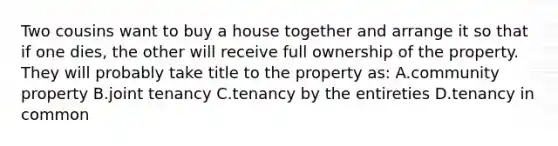 Two cousins want to buy a house together and arrange it so that if one dies, the other will receive full ownership of the property. They will probably take title to the property as: A.community property B.joint tenancy C.tenancy by the entireties D.tenancy in common