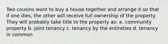 Two cousins want to buy a house together and arrange it so that if one dies, the other will receive full ownership of the property. They will probably take title to the property as: a. community property b. joint tenancy c. tenancy by the entireties d. tenancy in common