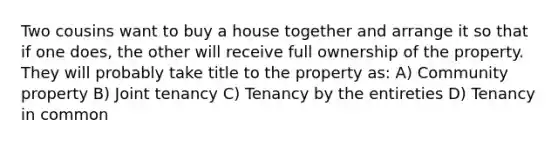 Two cousins want to buy a house together and arrange it so that if one does, the other will receive full ownership of the property. They will probably take title to the property as: A) Community property B) Joint tenancy C) Tenancy by the entireties D) Tenancy in common