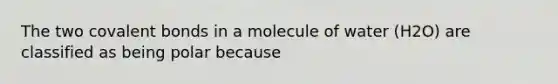 The two covalent bonds in a molecule of water (H2O) are classified as being polar because