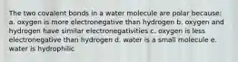 The two covalent bonds in a water molecule are polar because: a. oxygen is more electronegative than hydrogen b. oxygen and hydrogen have similar electronegativities c. oxygen is less electronegative than hydrogen d. water is a small molecule e. water is hydrophilic