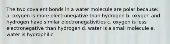 The two covalent bonds in a water molecule are polar because: a. oxygen is more electronegative than hydrogen b. oxygen and hydrogen have similar electronegativities c. oxygen is less electronegative than hydrogen d. water is a small molecule e. water is hydrophilic