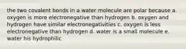 the two covalent bonds in a water molecule are polar because a. oxygen is more electronegative than hydrogen b. oxygen and hydrogen have similar electronegativities c. oxygen is less electronegative than hydrogen d. water is a small molecule e. water his hydrophilic