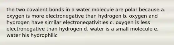 the two covalent bonds in a water molecule are polar because a. oxygen is more electronegative than hydrogen b. oxygen and hydrogen have similar electronegativities c. oxygen is less electronegative than hydrogen d. water is a small molecule e. water his hydrophilic