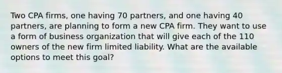 Two CPA firms, one having 70 partners, and one having 40 partners, are planning to form a new CPA firm. They want to use a form of business organization that will give each of the 110 owners of the new firm limited liability. What are the available options to meet this goal?