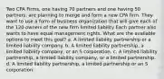 Two CPA Firms, one having 70 partners and one having 50 partners, are planning to merge and form a new CPA firm. They want to use a form of business organization that will give each of the 120 owners of the new firm limited liability Each partner also wants to have equal management rights. What are the available options to meet this goal? a. A limited liability partnership or a limited liability company. b. A limited liability partnership, a limited liability company, or an S corporation. c. A limited liability partnership, a limited liability company, or a limited partnership. d. A limited liability partnership, a limited partnership or an S corporation.