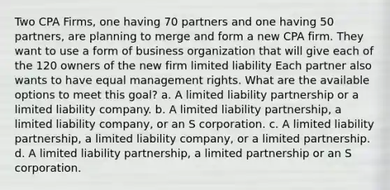 Two CPA Firms, one having 70 partners and one having 50 partners, are planning to merge and form a new CPA firm. They want to use a form of business organization that will give each of the 120 owners of the new firm limited liability Each partner also wants to have equal management rights. What are the available options to meet this goal? a. A limited liability partnership or a limited liability company. b. A limited liability partnership, a limited liability company, or an S corporation. c. A limited liability partnership, a limited liability company, or a limited partnership. d. A limited liability partnership, a limited partnership or an S corporation.