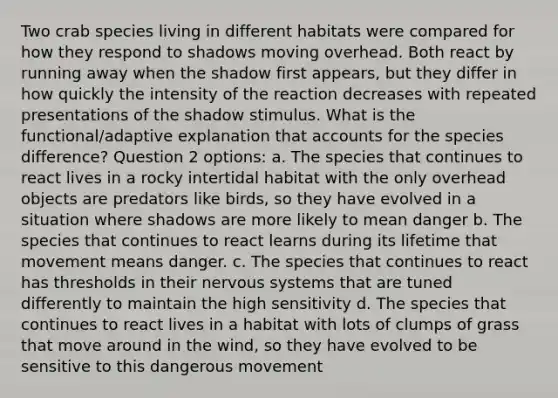 Two crab species living in different habitats were compared for how they respond to shadows moving overhead. Both react by running away when the shadow first appears, but they differ in how quickly the intensity of the reaction decreases with repeated presentations of the shadow stimulus. What is the functional/adaptive explanation tha<a href='https://www.questionai.com/knowledge/k7x83BRk9p-t-accounts' class='anchor-knowledge'>t accounts</a> for the species difference? Question 2 options: a. The species that continues to react lives in a rocky intertidal habitat with the only overhead objects are predators like birds, so they have evolved in a situation where shadows are more likely to mean danger b. The species that continues to react learns during its lifetime that movement means danger. c. The species that continues to react has thresholds in their <a href='https://www.questionai.com/knowledge/kThdVqrsqy-nervous-system' class='anchor-knowledge'>nervous system</a>s that are tuned differently to maintain the high sensitivity d. The species that continues to react lives in a habitat with lots of clumps of grass that move around in the wind, so they have evolved to be sensitive to this dangerous movement