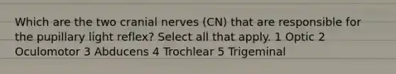 Which are the two cranial nerves (CN) that are responsible for the pupillary light reflex? Select all that apply. 1 Optic 2 Oculomotor 3 Abducens 4 Trochlear 5 Trigeminal