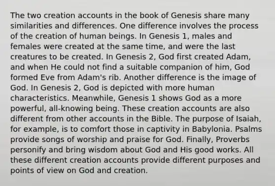 The two creation accounts in the book of Genesis share many similarities and differences. One difference involves the process of the creation of human beings. In Genesis 1, males and females were created at the same time, and were the last creatures to be created. In Genesis 2, God first created Adam, and when He could not find a suitable companion of him, God formed Eve from Adam's rib. Another difference is the image of God. In Genesis 2, God is depicted with more human characteristics. Meanwhile, Genesis 1 shows God as a more powerful, all-knowing being. These creation accounts are also different from other accounts in the Bible. The purpose of Isaiah, for example, is to comfort those in captivity in Babylonia. Psalms provide songs of worship and praise for God. Finally, Proverbs personify and bring wisdom about God and His good works. All these different creation accounts provide different purposes and points of view on God and creation.