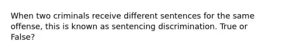 When two criminals receive different sentences for the same offense, this is known as sentencing discrimination. True or False?