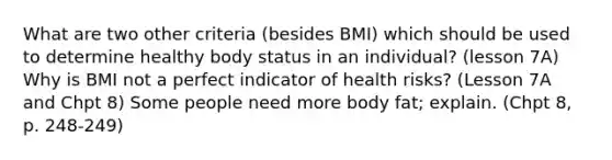 What are two other criteria (besides BMI) which should be used to determine healthy body status in an individual? (lesson 7A) Why is BMI not a perfect indicator of health risks? (Lesson 7A and Chpt 8) Some people need more body fat; explain. (Chpt 8, p. 248-249)