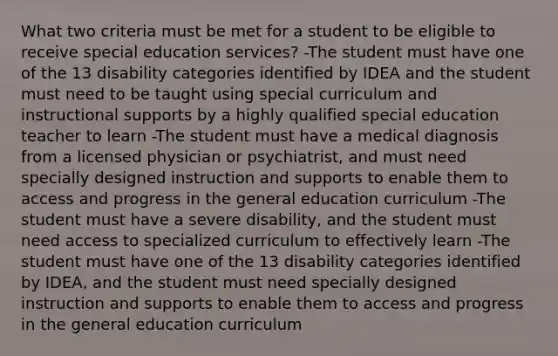 What two criteria must be met for a student to be eligible to receive special education services? -The student must have one of the 13 disability categories identified by IDEA and the student must need to be taught using special curriculum and instructional supports by a highly qualified special education teacher to learn -The student must have a medical diagnosis from a licensed physician or psychiatrist, and must need specially designed instruction and supports to enable them to access and progress in the general education curriculum -The student must have a severe disability, and the student must need access to specialized curriculum to effectively learn -The student must have one of the 13 disability categories identified by IDEA, and the student must need specially designed instruction and supports to enable them to access and progress in the general education curriculum