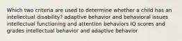 Which two criteria are used to determine whether a child has an intellectual disability? adaptive behavior and behavioral issues intellectual functioning and attention behaviors IQ scores and grades intellectual behavior and adaptive behavior