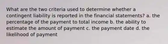 What are the two criteria used to determine whether a contingent liability is reported in the financial statements? a. the percentage of the payment to total income b. the ability to estimate the amount of payment c. the payment date d. the likelihood of payment