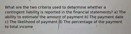 What are the two criteria used to determine whether a contingent liability is reported in the <a href='https://www.questionai.com/knowledge/kFBJaQCz4b-financial-statements' class='anchor-knowledge'>financial statements</a>? a) The ability to estimate the amount of payment b) The payment date c) The likelihood of payment d) The percentage of the payment to total income