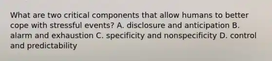 What are two critical components that allow humans to better cope with stressful events? A. disclosure and anticipation B. alarm and exhaustion C. specificity and nonspecificity D. control and predictability