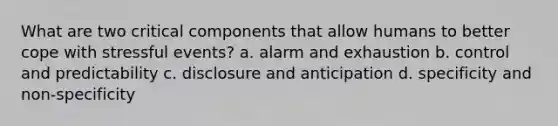 What are two critical components that allow humans to better cope with stressful events? a. alarm and exhaustion b. control and predictability c. disclosure and anticipation d. specificity and non-specificity