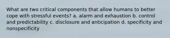 What are two critical components that allow humans to better cope with stressful events? a. alarm and exhaustion b. control and predictability c. disclosure and anticipation d. specificity and nonspecificity