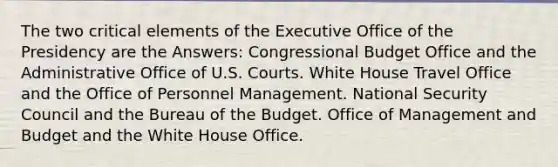 The two critical elements of the Executive Office of the Presidency are the Answers: Congressional Budget Office and the Administrative Office of U.S. Courts. White House Travel Office and the Office of Personnel Management. National Security Council and the Bureau of the Budget. Office of Management and Budget and the White House Office.