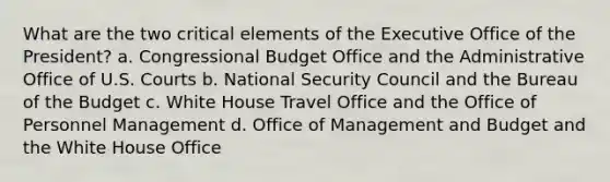 What are the two critical elements of the Executive Office of the President? a. Congressional Budget Office and the Administrative Office of U.S. Courts b. National Security Council and the Bureau of the Budget c. White House Travel Office and the Office of Personnel Management d. Office of Management and Budget and the White House Office