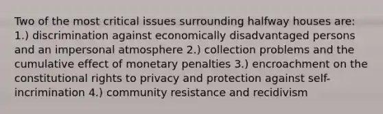 Two of the most critical issues surrounding halfway houses are: 1.) discrimination against economically disadvantaged persons and an impersonal atmosphere 2.) collection problems and the cumulative effect of monetary penalties 3.) encroachment on the constitutional rights to privacy and protection against self-incrimination 4.) community resistance and recidivism