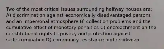 Two of the most critical issues surrounding halfway houses are: A) discrimination against economically disadvantaged persons and an impersonal atmosphere B) collection problems and the cumulative effect of monetary penalties C) encroachment on the constitutional rights to privacy and protection against selfincrimination D) community resistance and recidivism