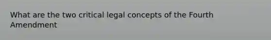 What are the two critical legal concepts of the Fourth Amendment