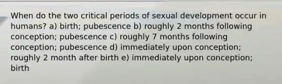 When do the two critical periods of sexual development occur in humans? a) birth; pubescence b) roughly 2 months following conception; pubescence c) roughly 7 months following conception; pubescence d) immediately upon conception; roughly 2 month after birth e) immediately upon conception; birth